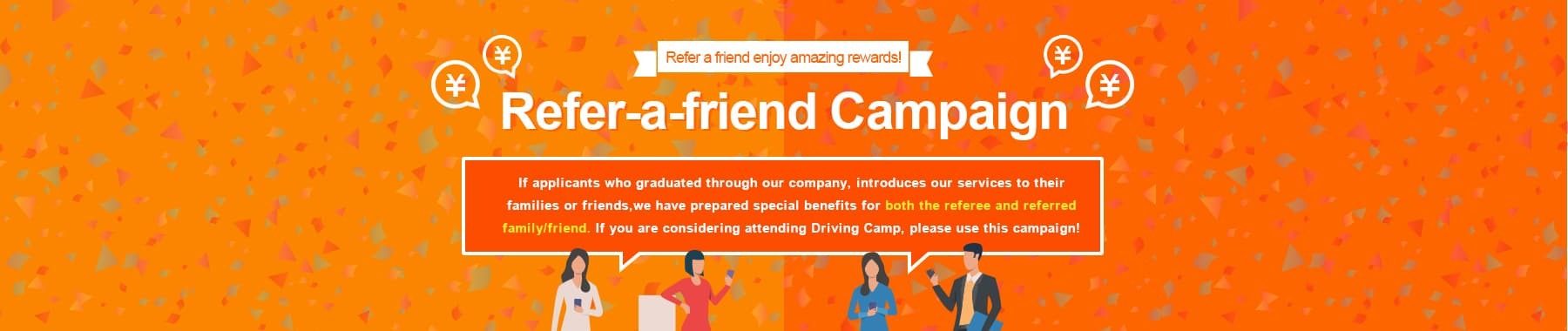 With our Refer-a-Friend Campaign, the referrer, and the referred can both enjoy special benefits! Refer your friends or family to enjoy special benefits! If anyone you know considering acquiring a license through driving camp, please use our services and enjoy the benefits.