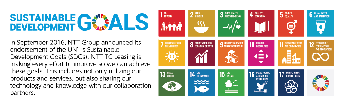 SUSTAINABLE DEVELOPMENT GOALS The NTT Group announced its support for the Sustainable Development Goals (SDGs) in September 2016. In addition to utilizing our own products and services, we will do our best to achieve the SDGs by collaborating with our partners on technology and knowledge.