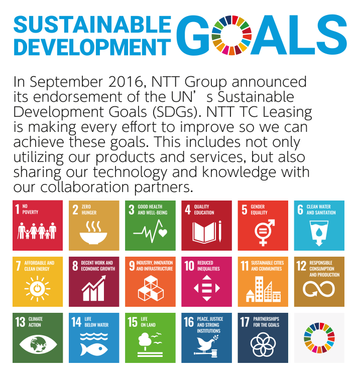SUSTAINABLE DEVELOPMENT GOALS The NTT Group announced its support for the Sustainable Development Goals (SDGs) in September 2016. In addition to utilizing our own products and services, we will do our best to achieve the SDGs by collaborating with our partners on technology and knowledge.