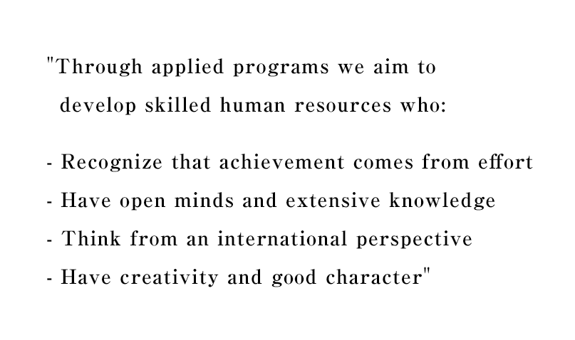 Through applied programs we aim to develop skilled human resources who:
- Recognize that achievement comes from effort
- Have open minds and extensive knowledge
- Think from an international perspective
- Have creativity and good character