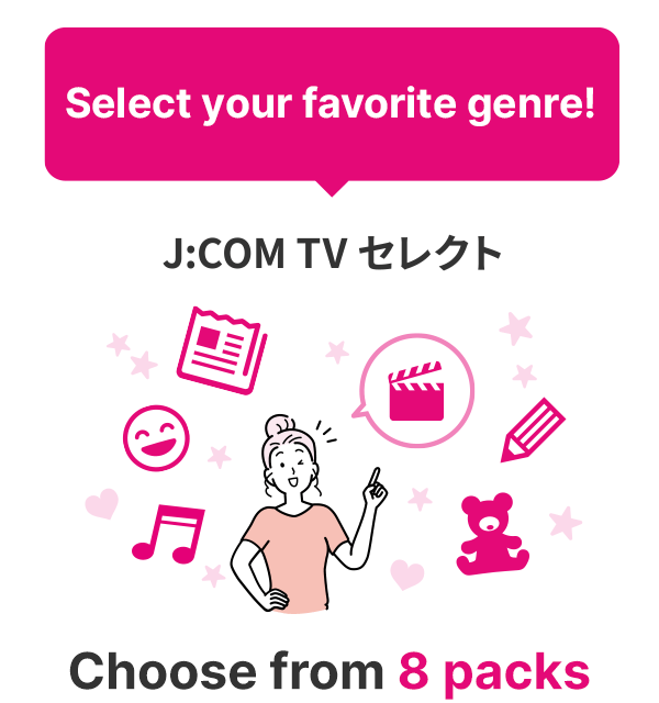 Select your favorite genre! Choose from 8 packs in J:COM TV Select