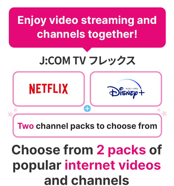 Bạn có thể chọn video internet và kênh yêu thích từ 2 gói
J:COM TV linh hoạt [Netflix] hoặc [Disney+]