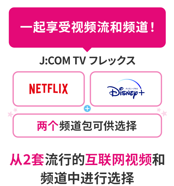 J:COM TV Flex [Netflix] 或 [Disney+]，您可以从 2 个包中选择流行的互联网视频和频道