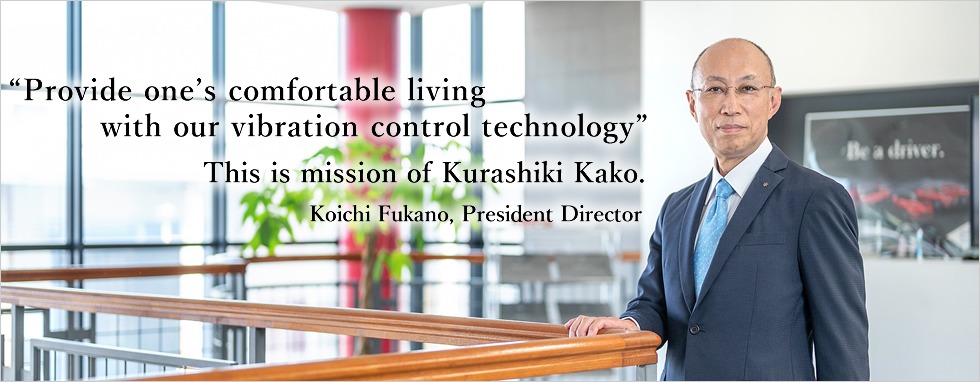 Kurashiki Kako 's mission is to "provide one’s comfortable living with our vibration control technology." Representative Director Koichi Fukano