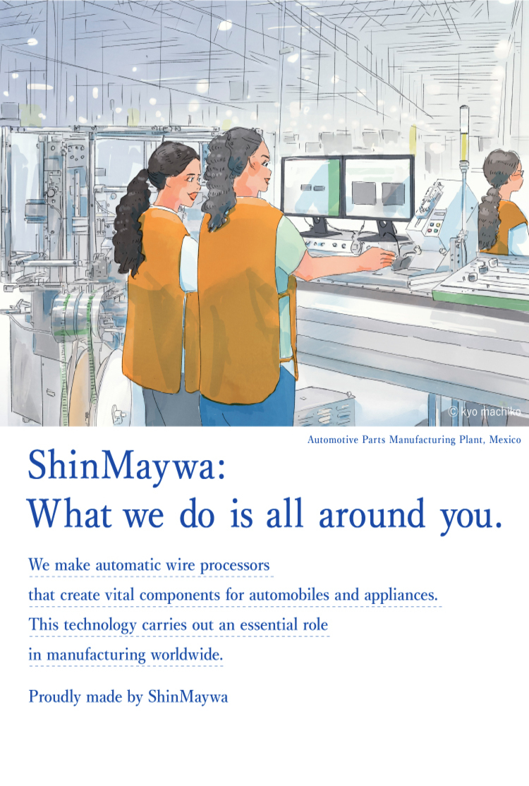 Actually, Shinmeiwa. "automatic wire processors" are machines that make essential parts for automobiles and home appliances. In fact, ShinMaywa Group plays a role in industries in various countries and regions by leveraging its high technological capabilities.