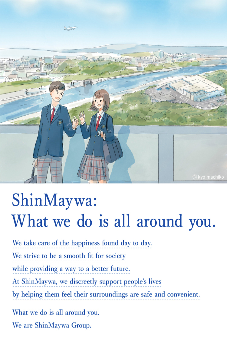 Actually, Shinmeiwa. We will transform society to be safer, more convenient, and smoother in order to protect the happiness that exists in our daily activities and to cherish it and pass it on to the future. That's our job. It casually supports the lives of people living in Japan and elsewhere in the world. Actually, Shinmeiwa. We are ShinMaywa Group.