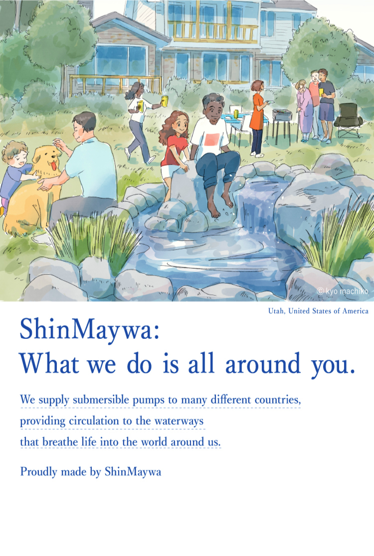 Actually, Shinmeiwa. ShinMaywa Group is the company that creates rich waterside landscapes and adds color to everyday life in various countries using submersible pump that circulate water.