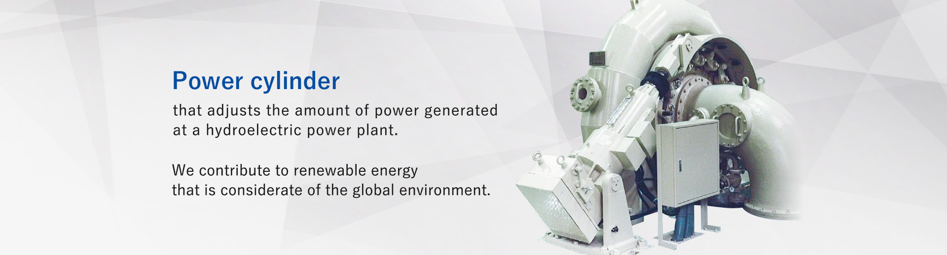 A power cylinder that adjusts the amount of power generated at hydroelectric power plants.Contributes to renewable energy that is considerate of the global environmental.