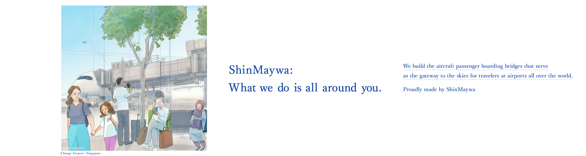 Actually, Shinmeiwa. ShinMaywa Group is actually the company that makes the "boarding bridge" that take us on a journey through the sky at airports around the world where travelers come and go.