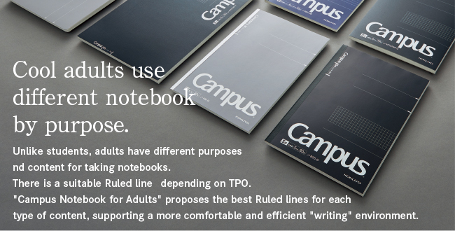 Skilled adults use different notebooks. Unlike students, adults have different purposes and content for taking notes. There is a suitable border depending on the TPO. "Campus Notebook for Adults" proposes the best ruled lines for each type of writing content, supporting a more comfortable and efficient "writing" environment.
