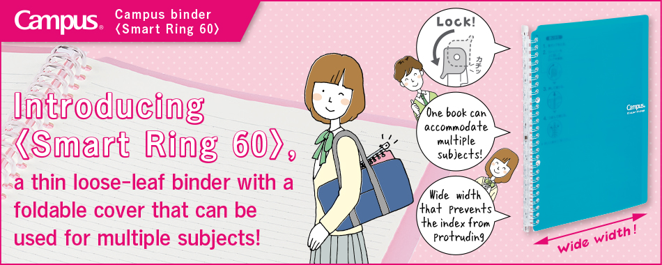 Campus Binder 〈Smartring Slim Binder 60〉 Introducing 〈Smartring Slim Binder 60〉, a thin loose-leaf binder with a foldable cover that can be used for multiple subjects!