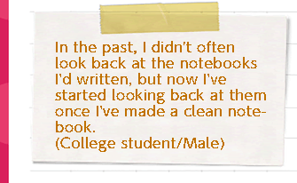 In the past, I didn't often look back at the notes I'd written, but now I've started looking back at them once I've made a clean note. (College student/male)