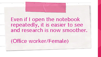 Even if I open the notebook repeatedly, it is easier to see and research is now smoother. (Worker/Female)
