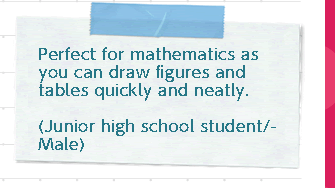 It's perfect for mathematics because you can draw figures and tables quickly and neatly. (Junior high school student/male)