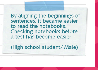 By aligning the beginnings of sentences, it became easier to read the notes. Checking notes before a test has become easier. (High school student/boy)